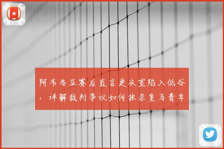阿韦洛亚赛后直言更衣室陷入低谷，详解裁判争议如何抹杀皇马青年军努力