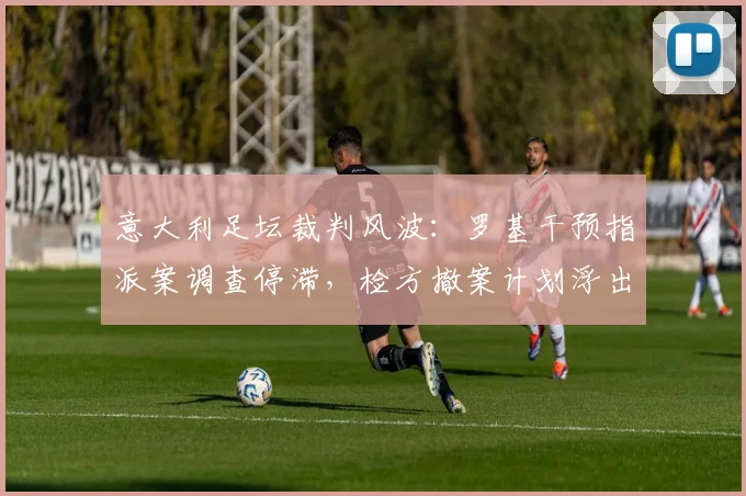 意大利足坛裁判风波：罗基干预指派案调查停滞，检方撤案计划浮出水面，最新进展详解