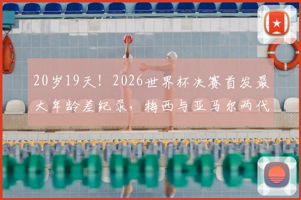 20岁19天!2026世界杯决赛首发最大年龄差纪录,梅西与亚马尔两代传奇同场