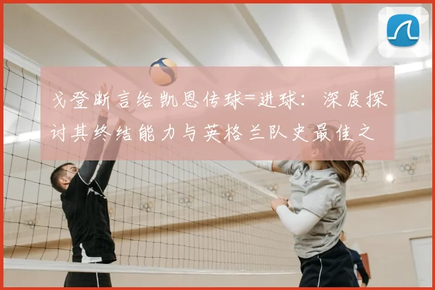 戈登断言给凯恩传球=进球:深度探讨其终结能力与英格兰队史最佳之争