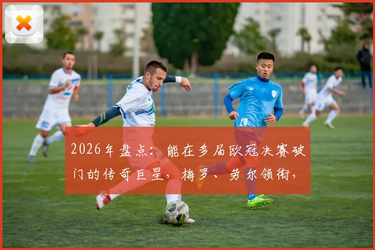 2026年盘点:能在多届欧冠决赛破门的传奇巨星,梅罗、劳尔领衔,这纪录到底有多难?