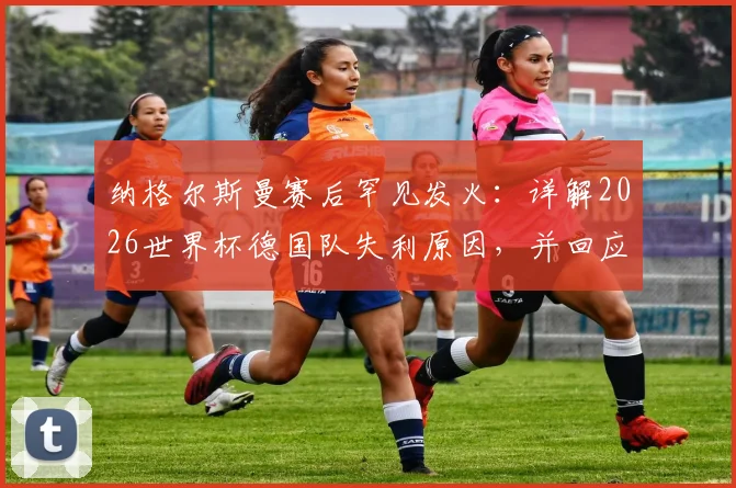 纳格尔斯曼赛后罕见发火:详解2026世界杯德国队失利原因,并回应与女记者冲突风波