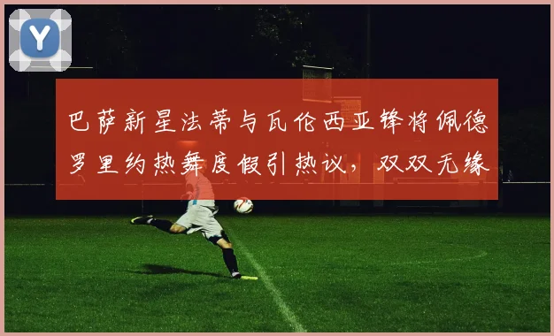 巴萨新星法蒂与瓦伦西亚锋将佩德罗里约热舞度假引热议,双双无缘2026世界杯阵容成遗憾