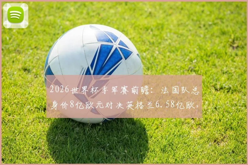 2026世界杯季军赛前瞻：法国队总身价8亿欧元对决英格兰6.58亿欧，最新球队身价排名与球星价值深度分析