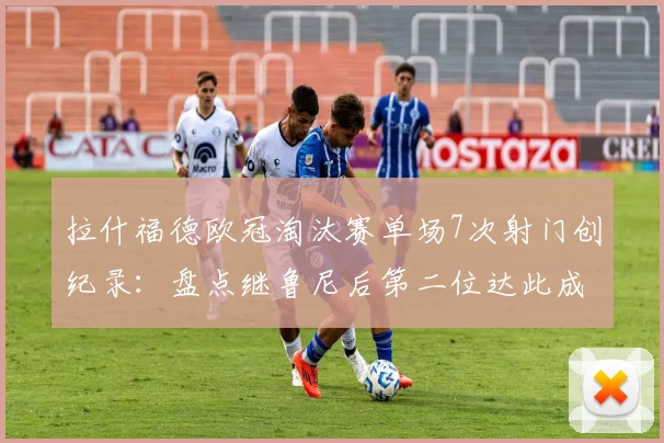 拉什福德欧冠淘汰赛单场7次射门创纪录：盘点继鲁尼后第二位达此成就的英格兰球员，附关键比赛数据分析