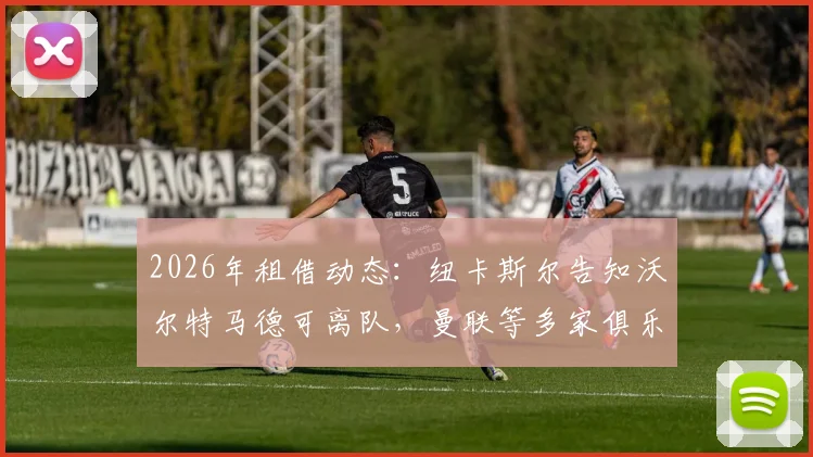 2026年租借动态:纽卡斯尔告知沃尔特马德可离队,曼联等多家俱乐部有意争夺,球员未来去向分析