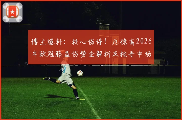 博主爆料:核心伤停!厄德高2026年欧冠膝盖伤势全解析及枪手中场危机应对方案