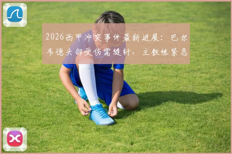 2026西甲冲突事件最新进展:巴尔韦德头部受伤需缝针,主教练紧急陪同前往医院处理