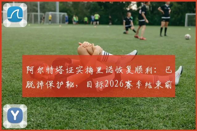 阿尔特塔证实梅里诺恢复顺利:已脱掉保护靴,目标2026赛季结束前重返赛场