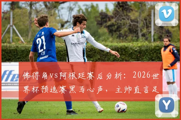 佛得角vs阿根廷赛后分析：2026世界杯预选赛黑马心声，主帅直言足球无不可能