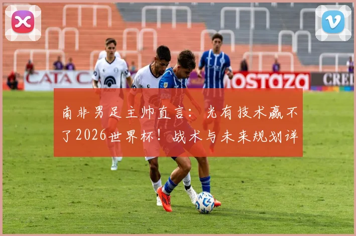 南非男足主帅直言:光有技术赢不了2026世界杯!战术与未来规划详解,与足协谈判在即